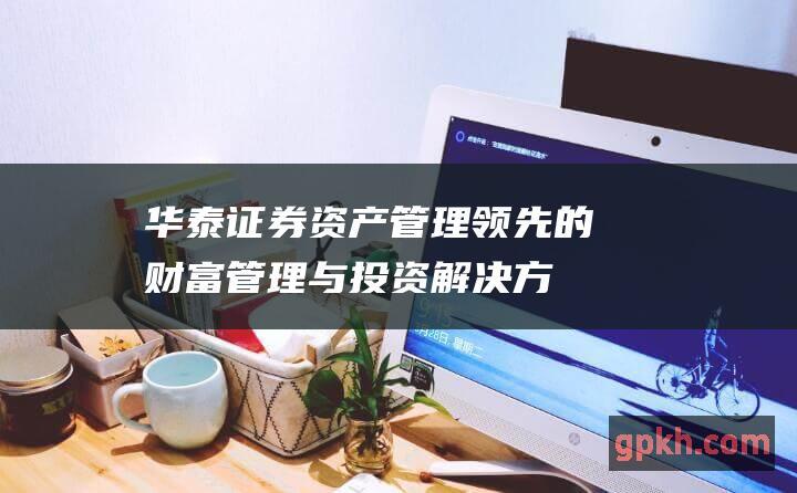 华泰证券资产管理：领先的财富管理与投资解决方案提供商