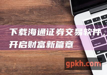 下载海通证券交易软件，开启财富新篇章