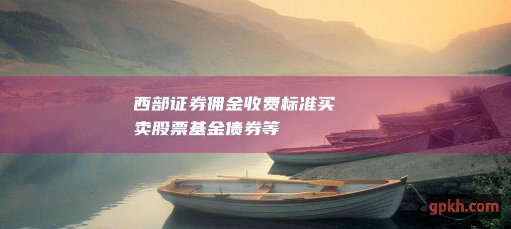 西部证券佣金收费标准：买卖股票、基金、债券等交易费用详解