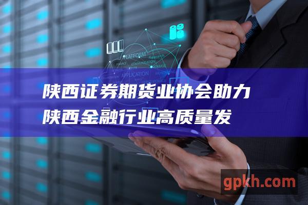 陕西证券期货业协会助力陕西金融行业高质量发