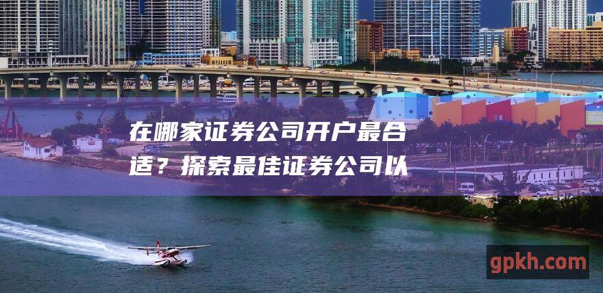 在哪家证券公司开户最合适？探索最佳证券公司以满足您的投资需求