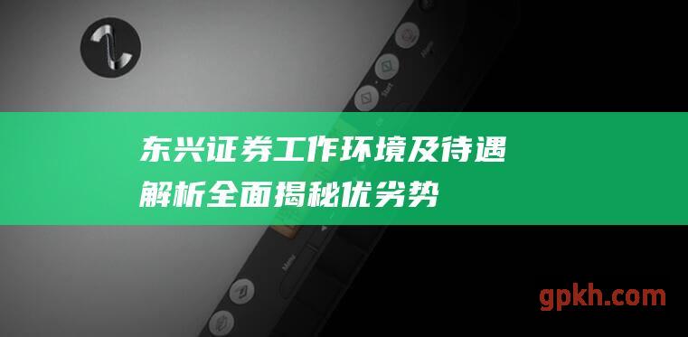 东兴证券工作环境及待遇解析：全面揭秘优劣势