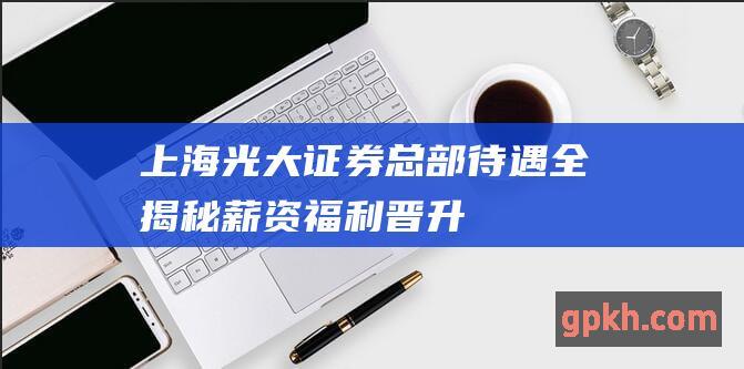 上海光大证券总部待遇全揭秘：薪资、福利、晋升机制大起底