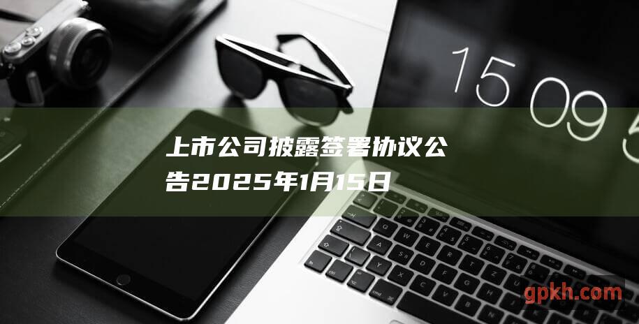 上市公司披露签署协议公告 2025年1月15日上市公司重大公告