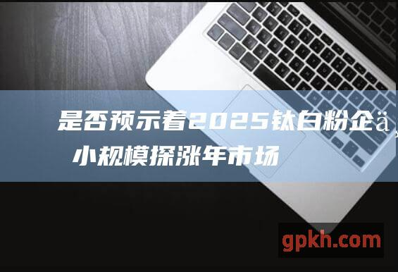 是否预示着2025 钛白粉企业小规模探涨 年市场行情的转折点