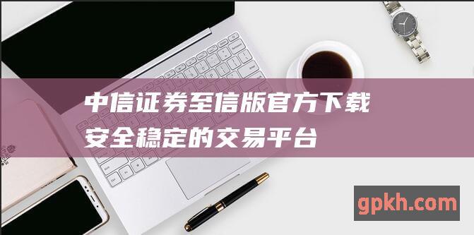 中信证券至信版官方下载：安全稳定的交易平台