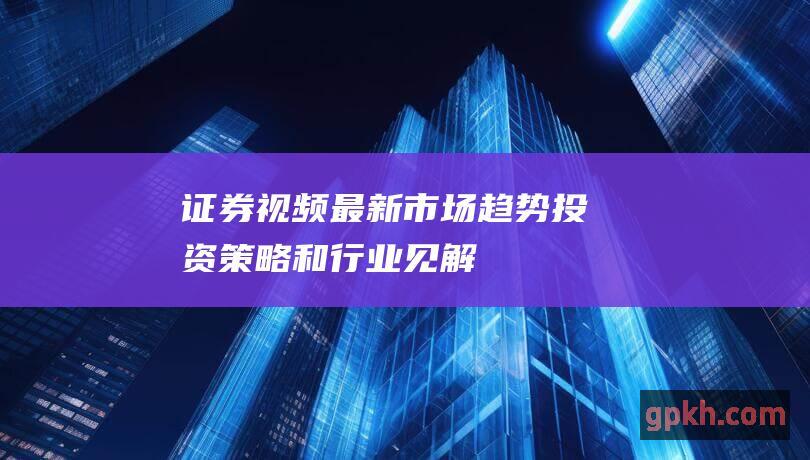 证券视频：最新市场趋势、投资策略和行业见解