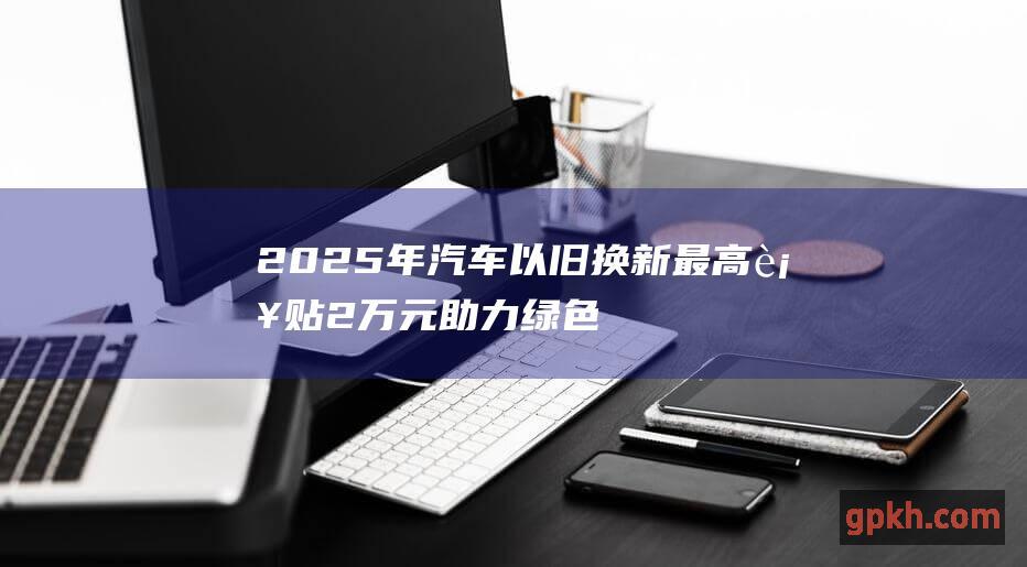 2025年汽车以旧换新最高补贴2万元 助力绿色低碳出行