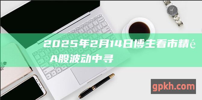 2025年2月14日博主看市精选 A股波动中寻觅机遇