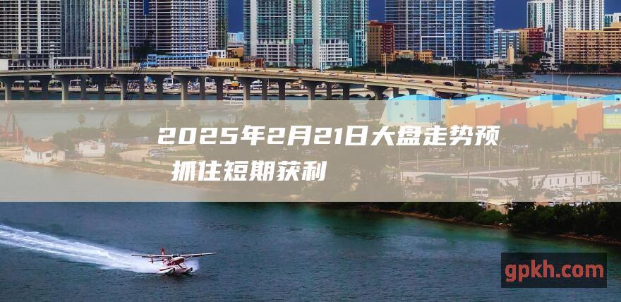 2025年2月21日大盘走势预测 抓住短期获利机会 等待下跌机遇