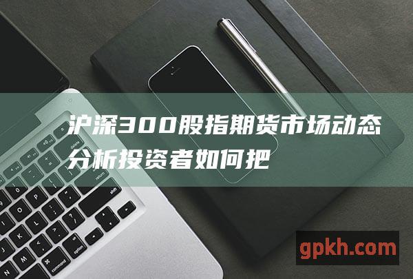 沪深300股指期货市场动态分析：投资者如何把握机遇与风险